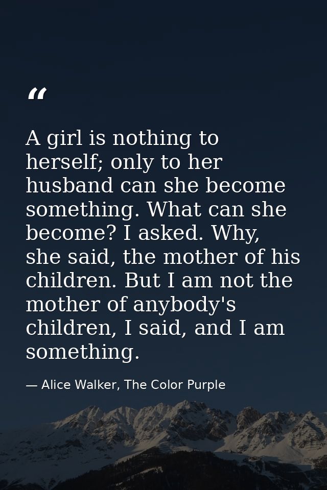 A girl is nothing to herself; only to her husband can she become something. What can she become? I asked. Why, she said, — Alice Walker, The Color Purple