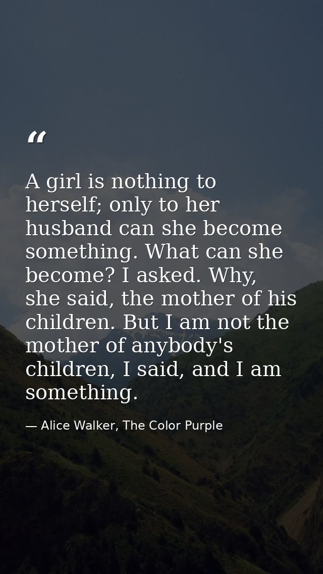A girl is nothing to herself; only to her husband can she become something. What can she become? I asked. Why, she said, — Alice Walker, The Color Purple