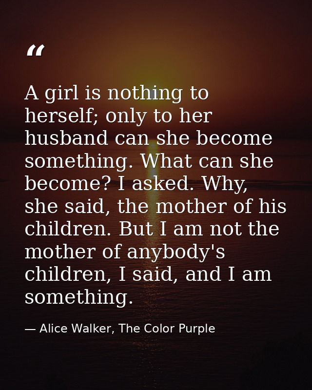 A girl is nothing to herself; only to her husband can she become something. What can she become? I asked. Why, she said, — Alice Walker, The Color Purple