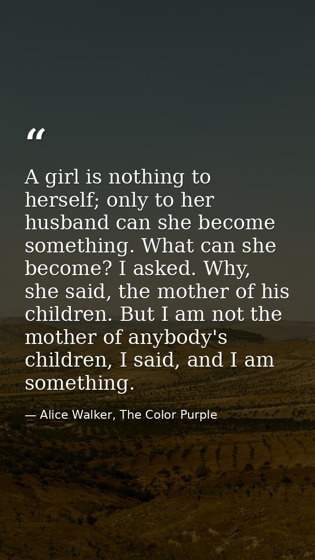 A girl is nothing to herself; only to her husband can she become something. What can she become? I asked. Why, she said, — Alice Walker, The Color Purple