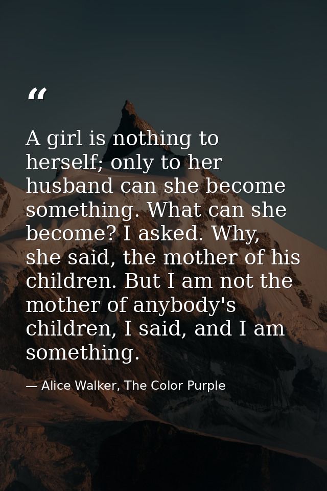 A girl is nothing to herself; only to her husband can she become something. What can she become? I asked. Why, she said, — Alice Walker, The Color Purple