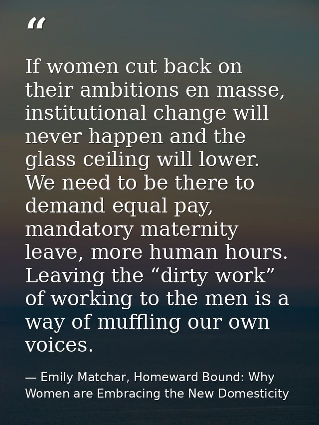 If women cut back on their ambitions en masse, institutional change will never happen and the glass ceiling will lower.  — Emily Matchar, Homeward Bound: Why Women are Embracing the New Domesticity