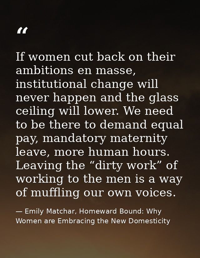 If women cut back on their ambitions en masse, institutional change will never happen and the glass ceiling will lower.  — Emily Matchar, Homeward Bound: Why Women are Embracing the New Domesticity