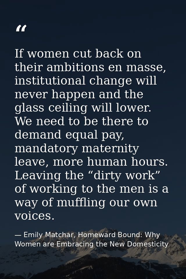If women cut back on their ambitions en masse, institutional change will never happen and the glass ceiling will lower.  — Emily Matchar, Homeward Bound: Why Women are Embracing the New Domesticity