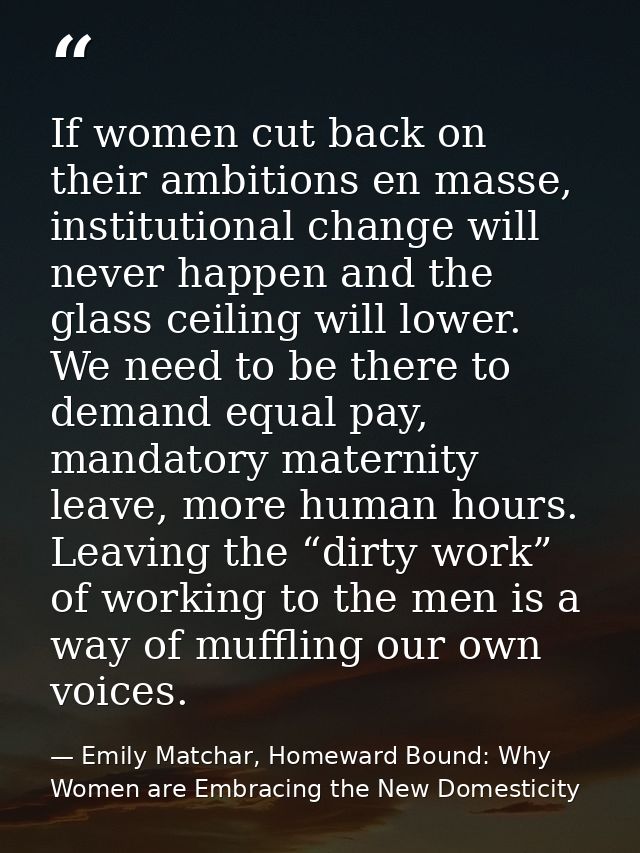 If women cut back on their ambitions en masse, institutional change will never happen and the glass ceiling will lower.  — Emily Matchar, Homeward Bound: Why Women are Embracing the New Domesticity