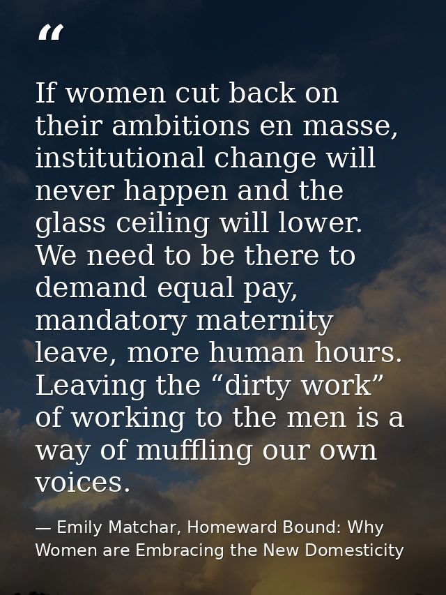 If women cut back on their ambitions en masse, institutional change will never happen and the glass ceiling will lower.  — Emily Matchar, Homeward Bound: Why Women are Embracing the New Domesticity