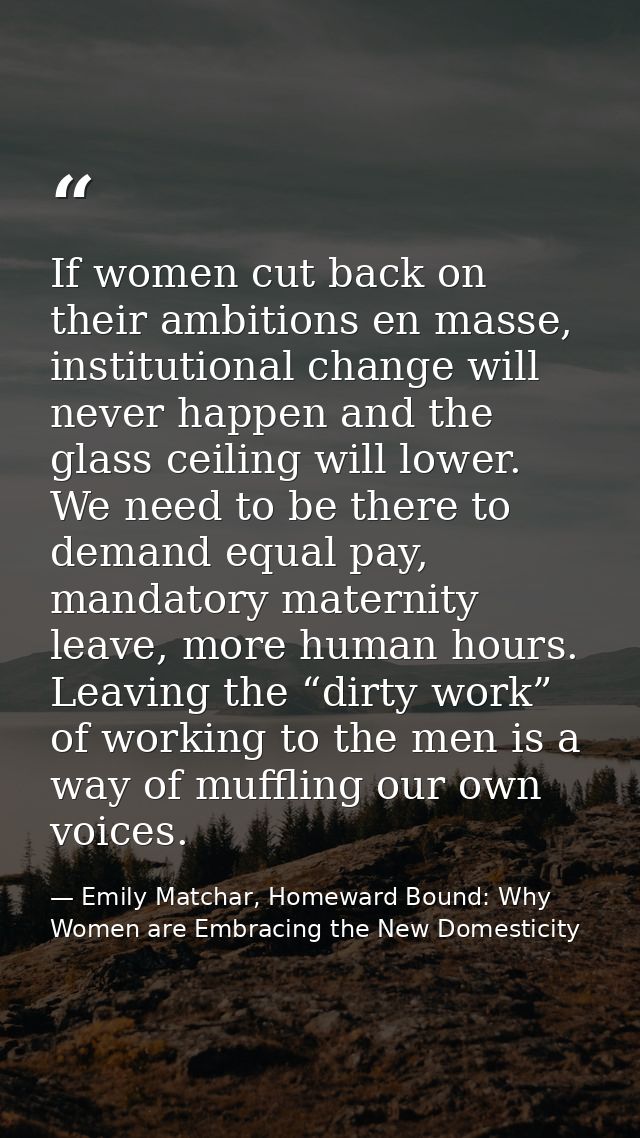 If women cut back on their ambitions en masse, institutional change will never happen and the glass ceiling will lower.  — Emily Matchar, Homeward Bound: Why Women are Embracing the New Domesticity