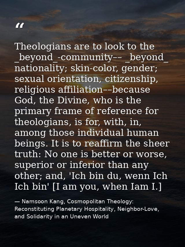 Theologians are to look to the _beyond_-community–– _beyond_ nationality; skin-color, gender; sexual orientation, citize — Namsoon Kang, Cosmopolitan Theology: Reconstituting Planetary Hospitality, Neighbor-Love, and Solidarity in an Uneven World