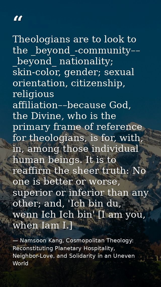 Theologians are to look to the _beyond_-community–– _beyond_ nationality; skin-color, gender; sexual orientation, citize — Namsoon Kang, Cosmopolitan Theology: Reconstituting Planetary Hospitality, Neighbor-Love, and Solidarity in an Uneven World