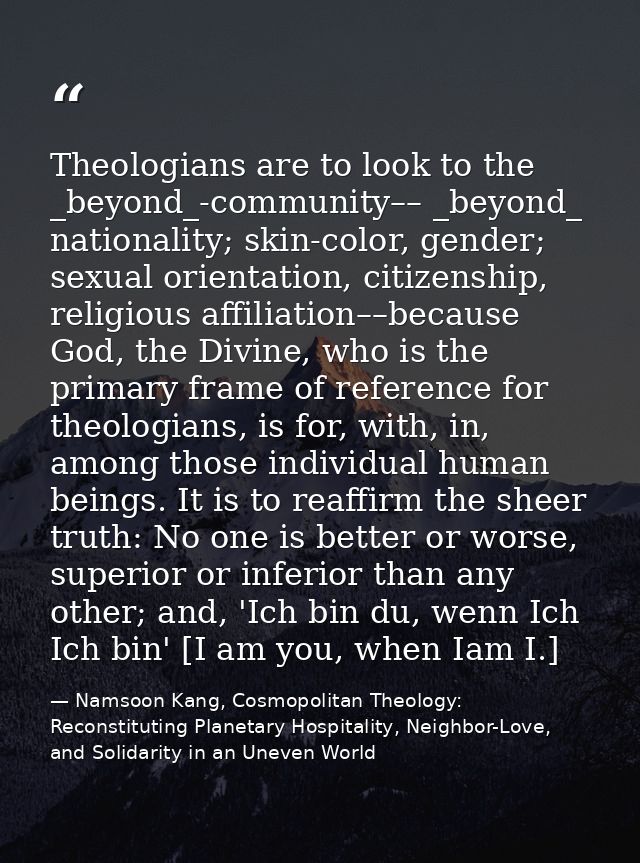 Theologians are to look to the _beyond_-community–– _beyond_ nationality; skin-color, gender; sexual orientation, citize — Namsoon Kang, Cosmopolitan Theology: Reconstituting Planetary Hospitality, Neighbor-Love, and Solidarity in an Uneven World
