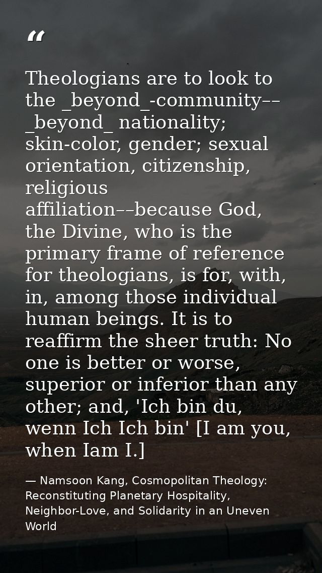 Theologians are to look to the _beyond_-community–– _beyond_ nationality; skin-color, gender; sexual orientation, citize — Namsoon Kang, Cosmopolitan Theology: Reconstituting Planetary Hospitality, Neighbor-Love, and Solidarity in an Uneven World