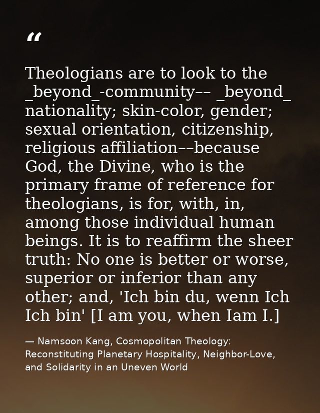 Theologians are to look to the _beyond_-community–– _beyond_ nationality; skin-color, gender; sexual orientation, citize — Namsoon Kang, Cosmopolitan Theology: Reconstituting Planetary Hospitality, Neighbor-Love, and Solidarity in an Uneven World