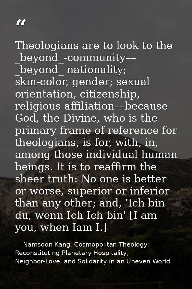 Theologians are to look to the _beyond_-community–– _beyond_ nationality; skin-color, gender; sexual orientation, citize — Namsoon Kang, Cosmopolitan Theology: Reconstituting Planetary Hospitality, Neighbor-Love, and Solidarity in an Uneven World
