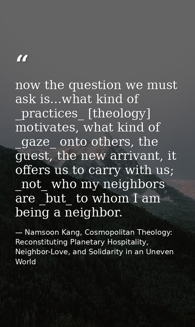 now the question we must ask is...what kind of _practices_ [theology] motivates, what kind of _gaze_ onto others, the gu — Namsoon Kang, Cosmopolitan Theology: Reconstituting Planetary Hospitality, Neighbor-Love, and Solidarity in an Uneven World