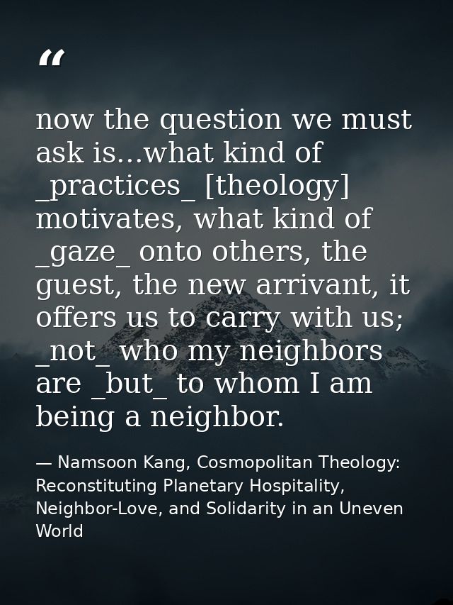 now the question we must ask is...what kind of _practices_ [theology] motivates, what kind of _gaze_ onto others, the gu — Namsoon Kang, Cosmopolitan Theology: Reconstituting Planetary Hospitality, Neighbor-Love, and Solidarity in an Uneven World