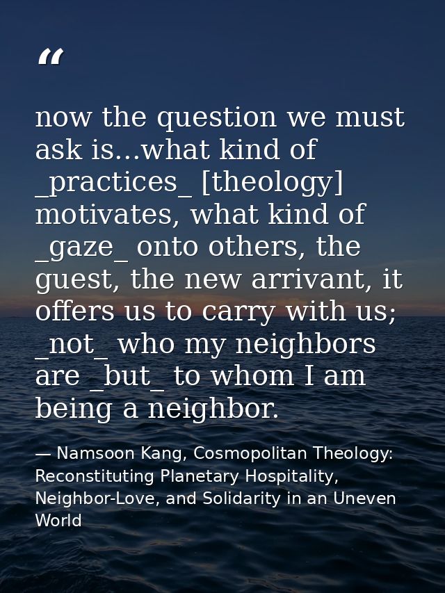 now the question we must ask is...what kind of _practices_ [theology] motivates, what kind of _gaze_ onto others, the gu — Namsoon Kang, Cosmopolitan Theology: Reconstituting Planetary Hospitality, Neighbor-Love, and Solidarity in an Uneven World