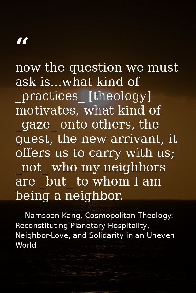 now the question we must ask is...what kind of _practices_ [theology] motivates, what kind of _gaze_ onto others, the gu — Namsoon Kang, Cosmopolitan Theology: Reconstituting Planetary Hospitality, Neighbor-Love, and Solidarity in an Uneven World