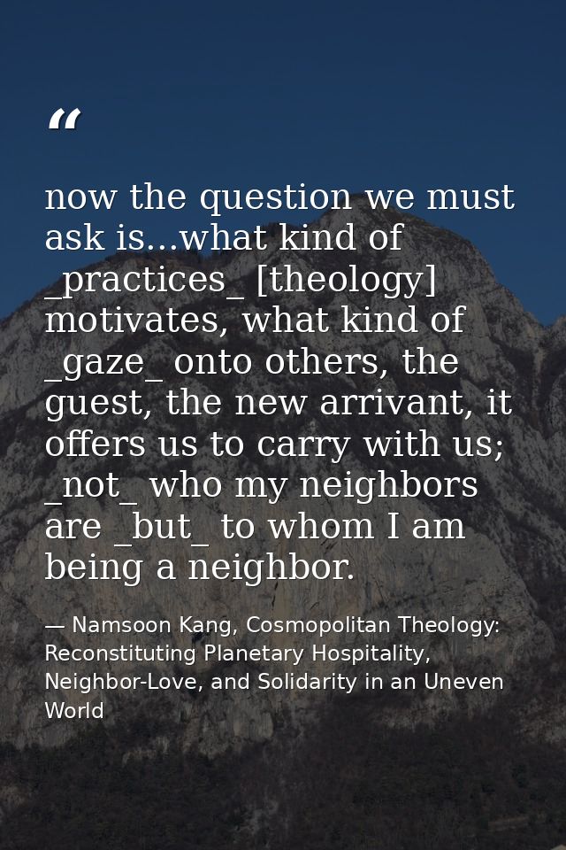 now the question we must ask is...what kind of _practices_ [theology] motivates, what kind of _gaze_ onto others, the gu — Namsoon Kang, Cosmopolitan Theology: Reconstituting Planetary Hospitality, Neighbor-Love, and Solidarity in an Uneven World