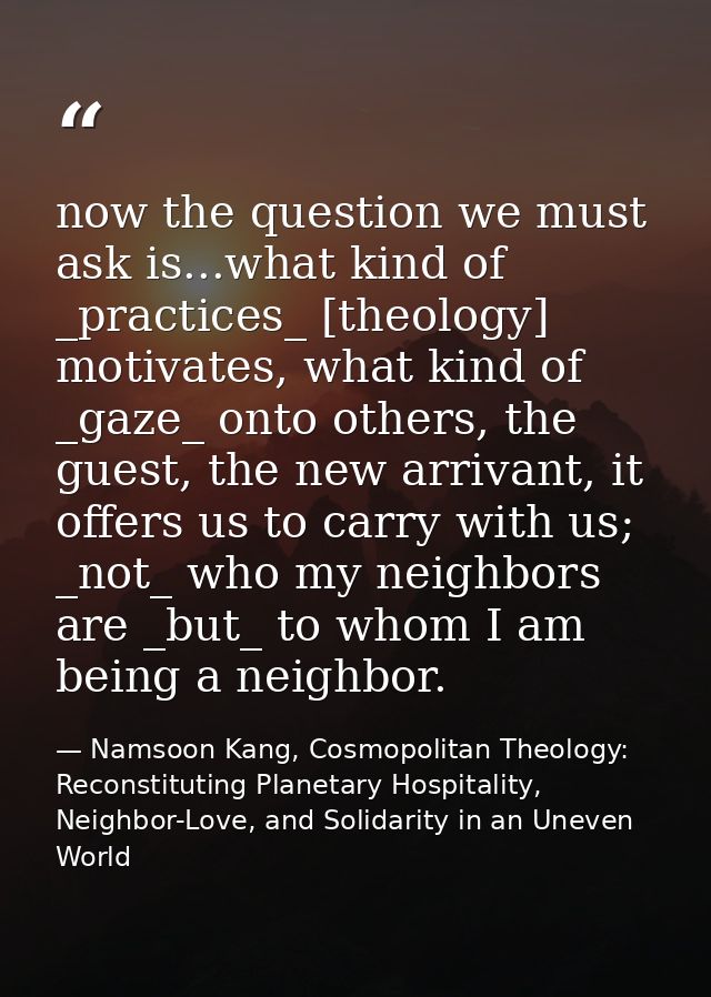 now the question we must ask is...what kind of _practices_ [theology] motivates, what kind of _gaze_ onto others, the gu — Namsoon Kang, Cosmopolitan Theology: Reconstituting Planetary Hospitality, Neighbor-Love, and Solidarity in an Uneven World