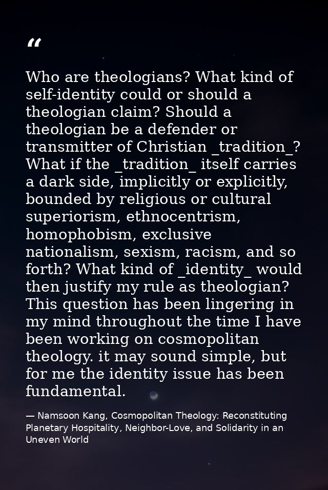 Who are theologians? What kind of self-identity could or should a theologian claim? Should a theologian be a defender or — Namsoon Kang, Cosmopolitan Theology: Reconstituting Planetary Hospitality, Neighbor-Love, and Solidarity in an Uneven World