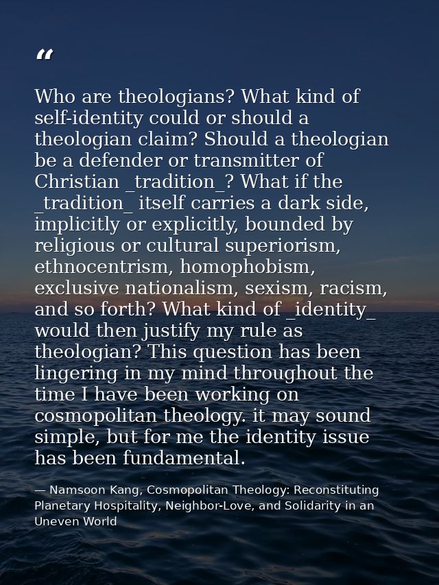 Who are theologians? What kind of self-identity could or should a theologian claim? Should a theologian be a defender or — Namsoon Kang, Cosmopolitan Theology: Reconstituting Planetary Hospitality, Neighbor-Love, and Solidarity in an Uneven World