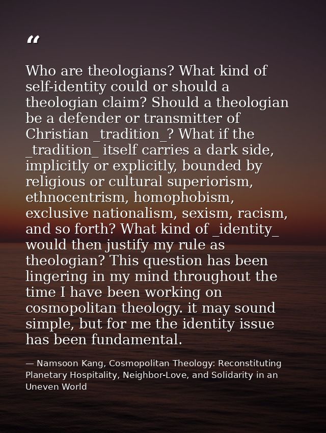 Who are theologians? What kind of self-identity could or should a theologian claim? Should a theologian be a defender or — Namsoon Kang, Cosmopolitan Theology: Reconstituting Planetary Hospitality, Neighbor-Love, and Solidarity in an Uneven World