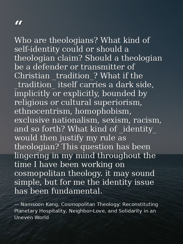 Who are theologians? What kind of self-identity could or should a theologian claim? Should a theologian be a defender or — Namsoon Kang, Cosmopolitan Theology: Reconstituting Planetary Hospitality, Neighbor-Love, and Solidarity in an Uneven World