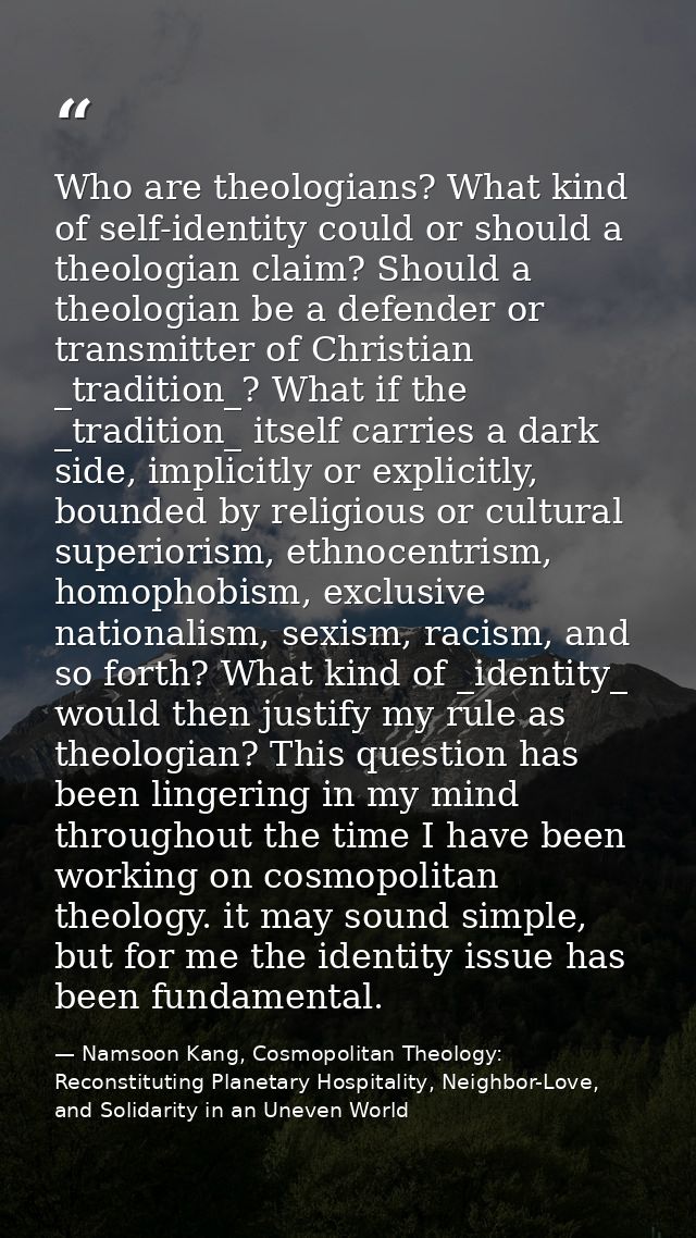 Who are theologians? What kind of self-identity could or should a theologian claim? Should a theologian be a defender or — Namsoon Kang, Cosmopolitan Theology: Reconstituting Planetary Hospitality, Neighbor-Love, and Solidarity in an Uneven World
