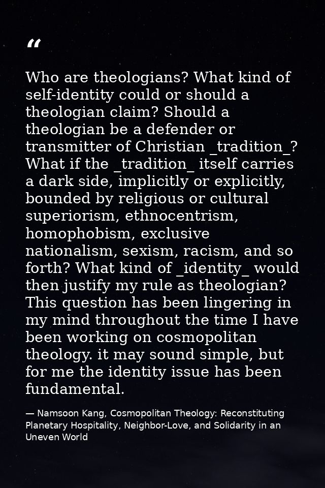 Who are theologians? What kind of self-identity could or should a theologian claim? Should a theologian be a defender or — Namsoon Kang, Cosmopolitan Theology: Reconstituting Planetary Hospitality, Neighbor-Love, and Solidarity in an Uneven World