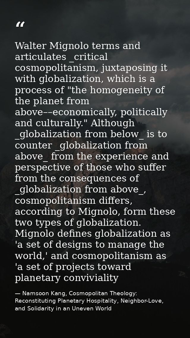 Walter Mignolo terms and articulates _critical cosmopolitanism, juxtaposing it with globalization, which is a process of — Namsoon Kang, Cosmopolitan Theology: Reconstituting Planetary Hospitality, Neighbor-Love, and Solidarity in an Uneven World