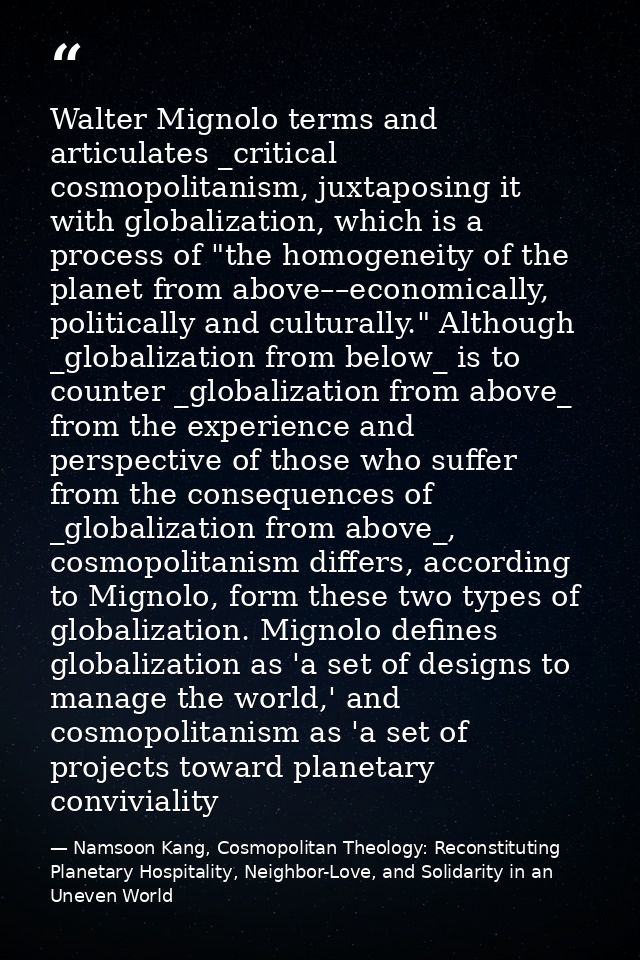 Walter Mignolo terms and articulates _critical cosmopolitanism, juxtaposing it with globalization, which is a process of — Namsoon Kang, Cosmopolitan Theology: Reconstituting Planetary Hospitality, Neighbor-Love, and Solidarity in an Uneven World