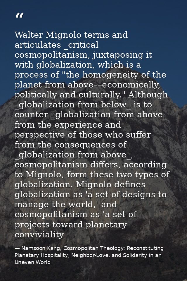 Walter Mignolo terms and articulates _critical cosmopolitanism, juxtaposing it with globalization, which is a process of — Namsoon Kang, Cosmopolitan Theology: Reconstituting Planetary Hospitality, Neighbor-Love, and Solidarity in an Uneven World