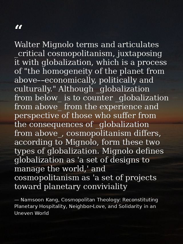 Walter Mignolo terms and articulates _critical cosmopolitanism, juxtaposing it with globalization, which is a process of — Namsoon Kang, Cosmopolitan Theology: Reconstituting Planetary Hospitality, Neighbor-Love, and Solidarity in an Uneven World