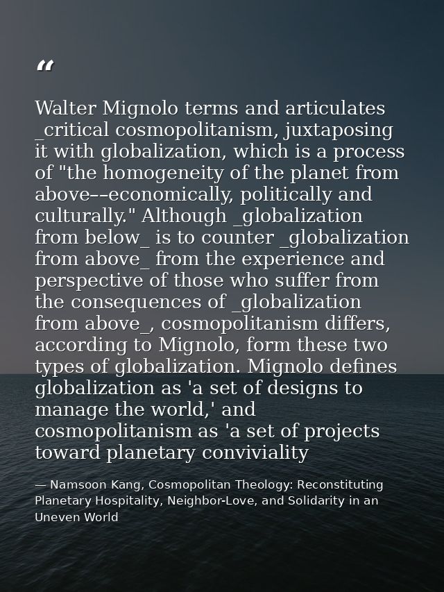 Walter Mignolo terms and articulates _critical cosmopolitanism, juxtaposing it with globalization, which is a process of — Namsoon Kang, Cosmopolitan Theology: Reconstituting Planetary Hospitality, Neighbor-Love, and Solidarity in an Uneven World