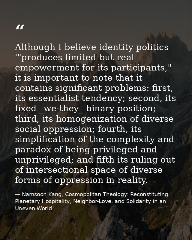 Although I believe identity politics '"produces limited but real empowerment for its participants," it is important to n — Namsoon Kang, Cosmopolitan Theology: Reconstituting Planetary Hospitality, Neighbor-Love, and Solidarity in an Uneven World