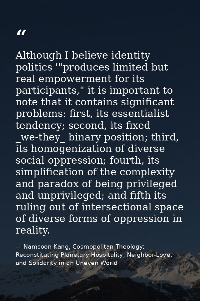 Although I believe identity politics '"produces limited but real empowerment for its participants," it is important to n — Namsoon Kang, Cosmopolitan Theology: Reconstituting Planetary Hospitality, Neighbor-Love, and Solidarity in an Uneven World