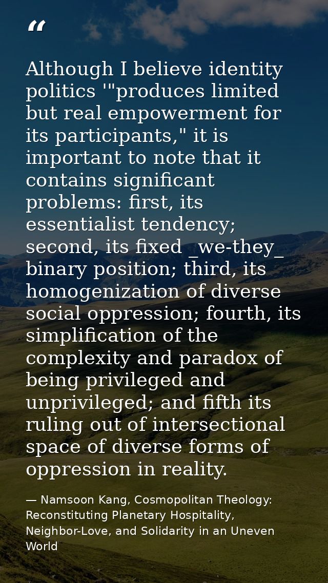 Although I believe identity politics '"produces limited but real empowerment for its participants," it is important to n — Namsoon Kang, Cosmopolitan Theology: Reconstituting Planetary Hospitality, Neighbor-Love, and Solidarity in an Uneven World