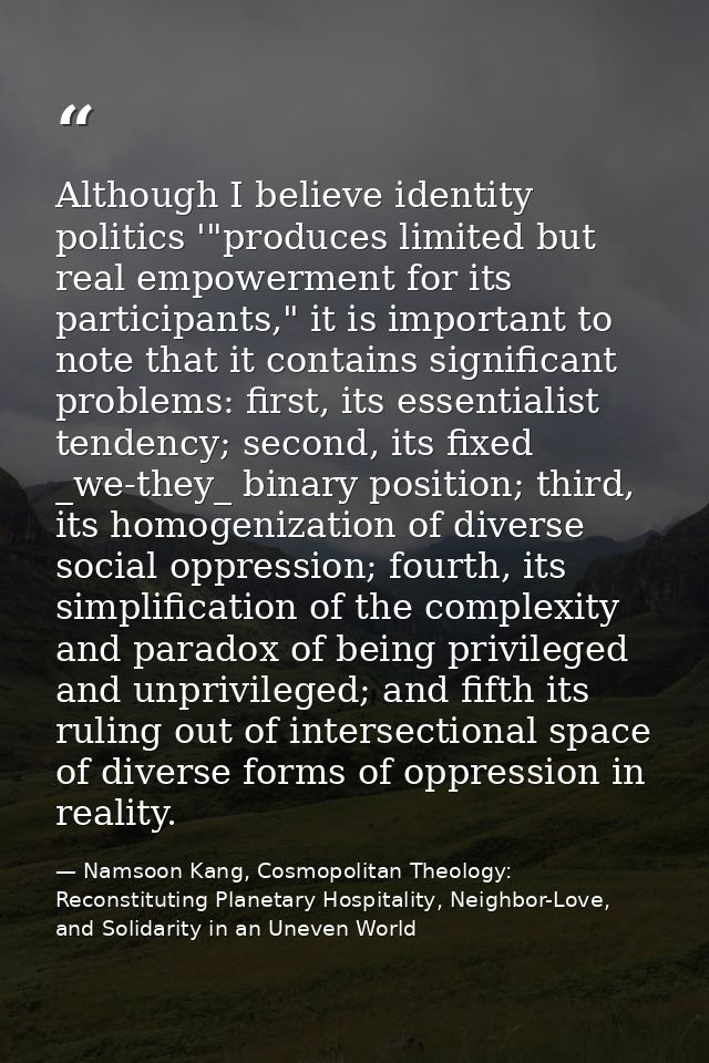 Although I believe identity politics '"produces limited but real empowerment for its participants," it is important to n — Namsoon Kang, Cosmopolitan Theology: Reconstituting Planetary Hospitality, Neighbor-Love, and Solidarity in an Uneven World
