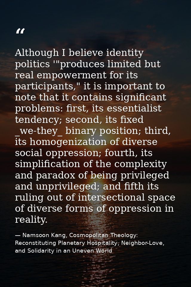 Although I believe identity politics '"produces limited but real empowerment for its participants," it is important to n — Namsoon Kang, Cosmopolitan Theology: Reconstituting Planetary Hospitality, Neighbor-Love, and Solidarity in an Uneven World
