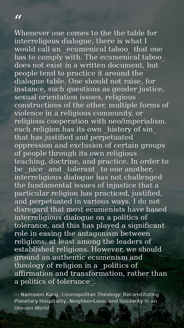 Whenever one comes to the the table for interreligous dialogue, there is what I would call an _ecumenical taboo_ that on — Namsoon Kang, Cosmopolitan Theology: Reconstituting Planetary Hospitality, Neighbor-Love, and Solidarity in an Uneven World