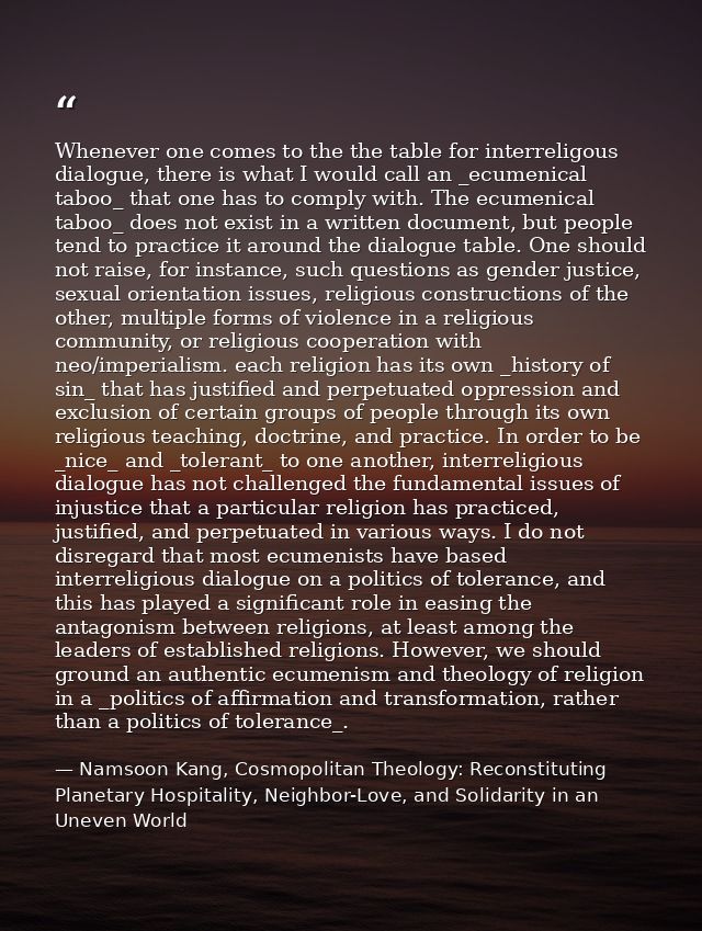 Whenever one comes to the the table for interreligous dialogue, there is what I would call an _ecumenical taboo_ that on — Namsoon Kang, Cosmopolitan Theology: Reconstituting Planetary Hospitality, Neighbor-Love, and Solidarity in an Uneven World