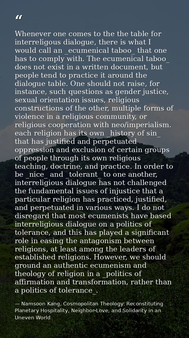 Whenever one comes to the the table for interreligous dialogue, there is what I would call an _ecumenical taboo_ that on — Namsoon Kang, Cosmopolitan Theology: Reconstituting Planetary Hospitality, Neighbor-Love, and Solidarity in an Uneven World