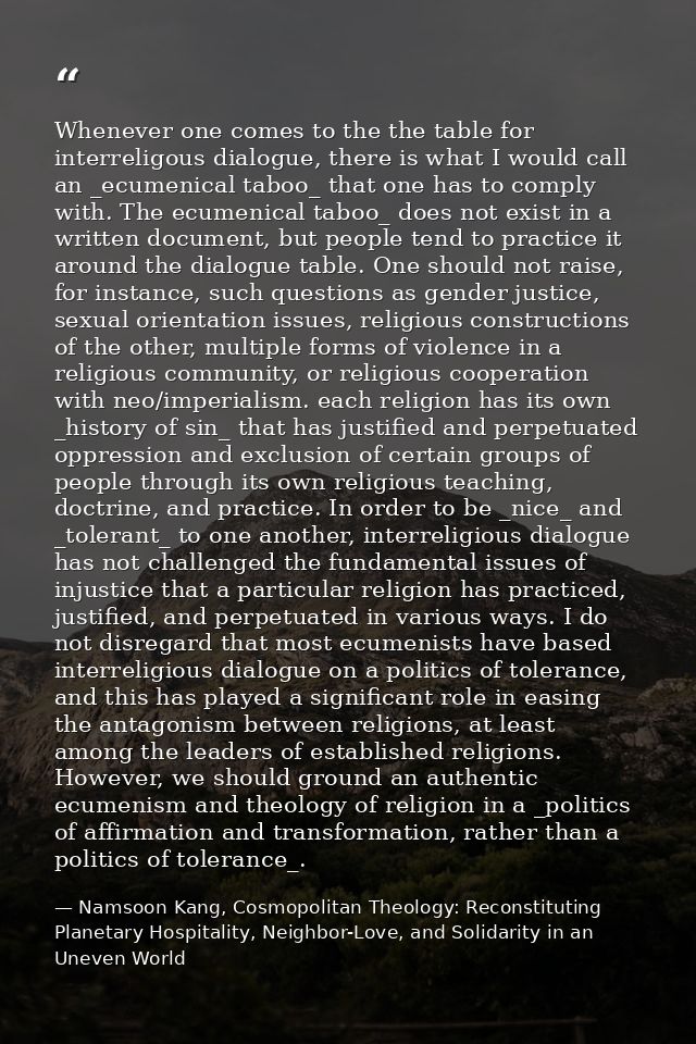 Whenever one comes to the the table for interreligous dialogue, there is what I would call an _ecumenical taboo_ that on — Namsoon Kang, Cosmopolitan Theology: Reconstituting Planetary Hospitality, Neighbor-Love, and Solidarity in an Uneven World