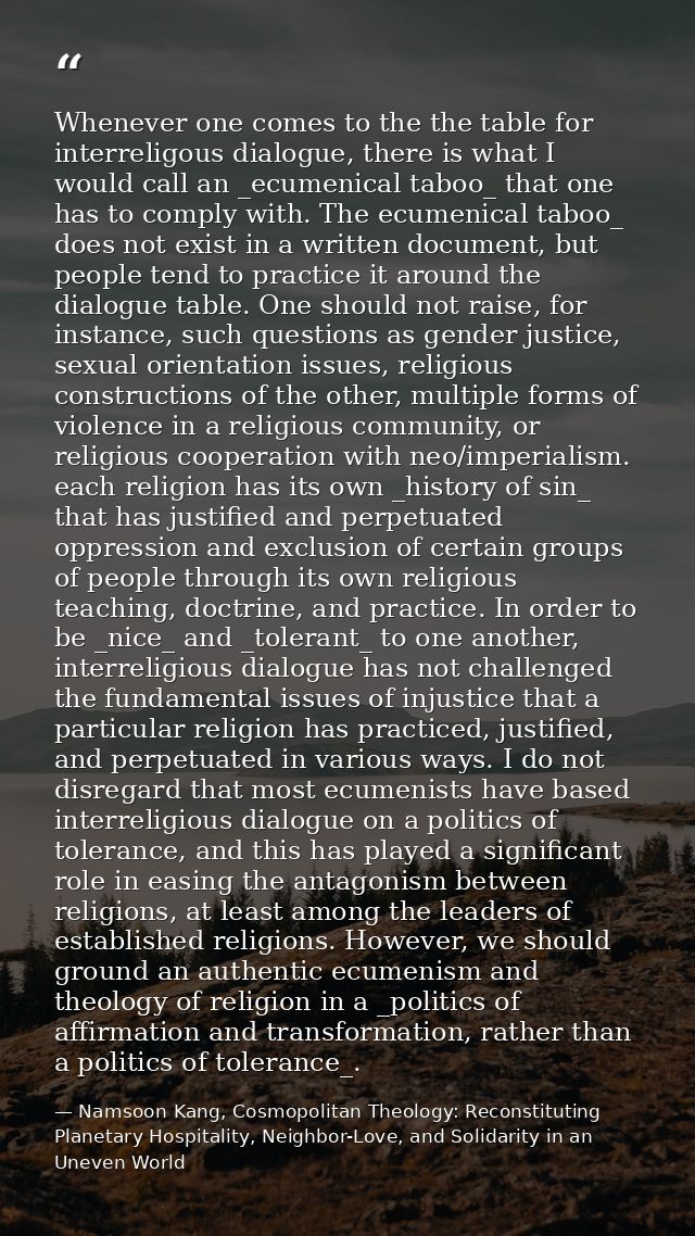 Whenever one comes to the the table for interreligous dialogue, there is what I would call an _ecumenical taboo_ that on — Namsoon Kang, Cosmopolitan Theology: Reconstituting Planetary Hospitality, Neighbor-Love, and Solidarity in an Uneven World