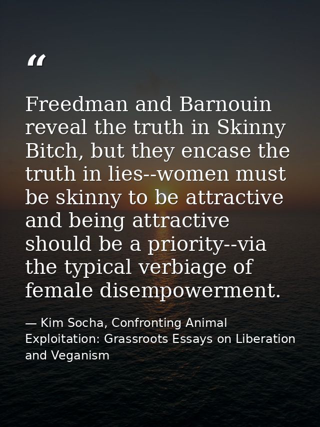 Freedman and Barnouin reveal the truth in Skinny Bitch, but they encase the truth in lies--women must be skinny to be at — Kim Socha, Confronting Animal Exploitation: Grassroots Essays on Liberation and Veganism