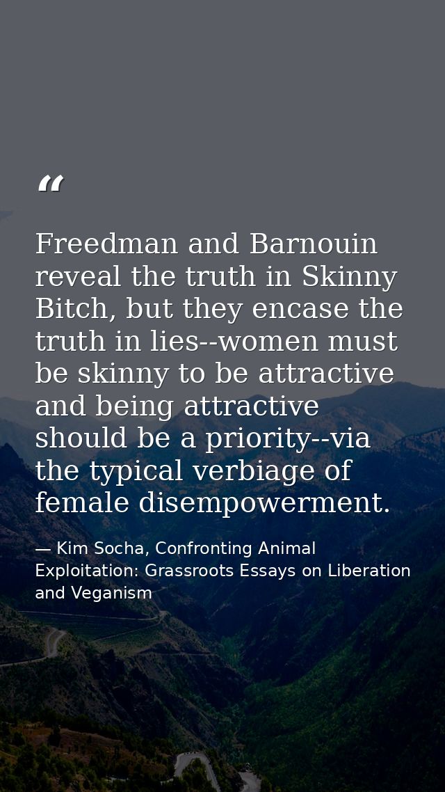 Freedman and Barnouin reveal the truth in Skinny Bitch, but they encase the truth in lies--women must be skinny to be at — Kim Socha, Confronting Animal Exploitation: Grassroots Essays on Liberation and Veganism