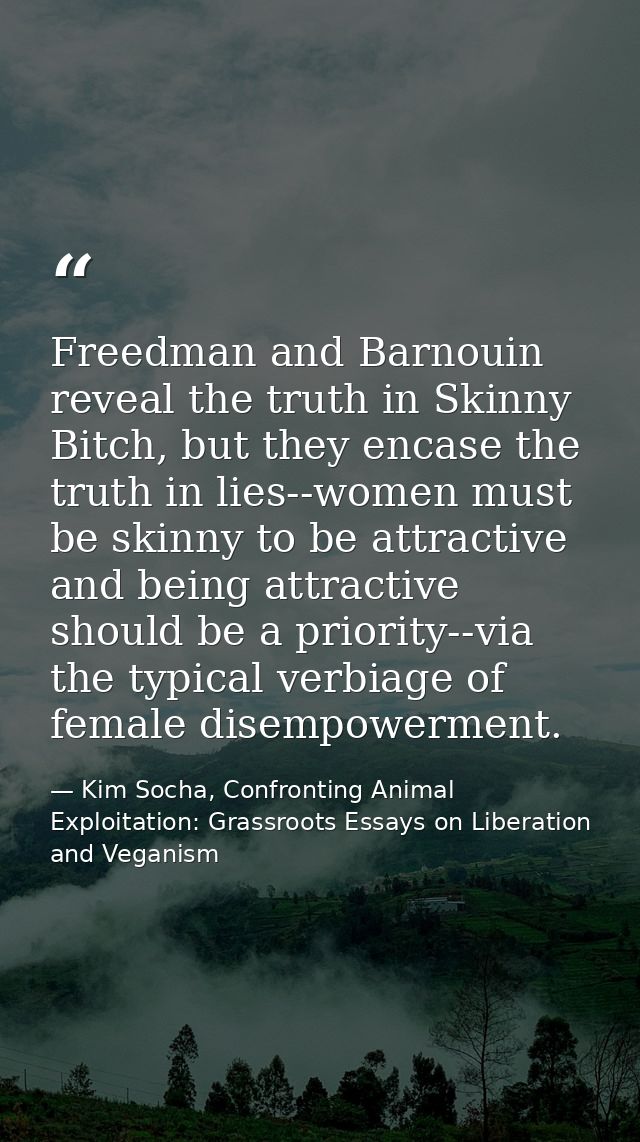 Freedman and Barnouin reveal the truth in Skinny Bitch, but they encase the truth in lies--women must be skinny to be at — Kim Socha, Confronting Animal Exploitation: Grassroots Essays on Liberation and Veganism