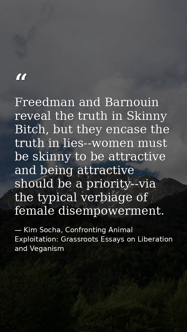Freedman and Barnouin reveal the truth in Skinny Bitch, but they encase the truth in lies--women must be skinny to be at — Kim Socha, Confronting Animal Exploitation: Grassroots Essays on Liberation and Veganism