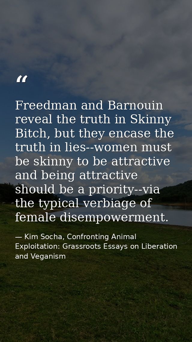 Freedman and Barnouin reveal the truth in Skinny Bitch, but they encase the truth in lies--women must be skinny to be at — Kim Socha, Confronting Animal Exploitation: Grassroots Essays on Liberation and Veganism