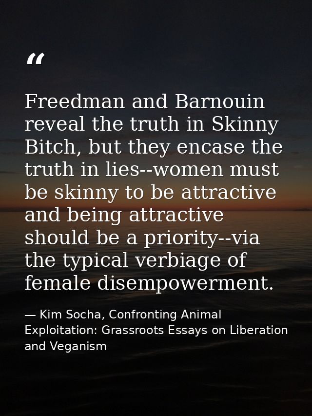 Freedman and Barnouin reveal the truth in Skinny Bitch, but they encase the truth in lies--women must be skinny to be at — Kim Socha, Confronting Animal Exploitation: Grassroots Essays on Liberation and Veganism